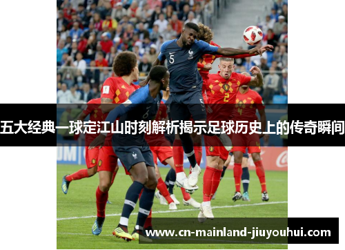 五大经典一球定江山时刻解析揭示足球历史上的传奇瞬间 五大经典一球定江山时刻解析揭示足球历史上的传奇瞬间