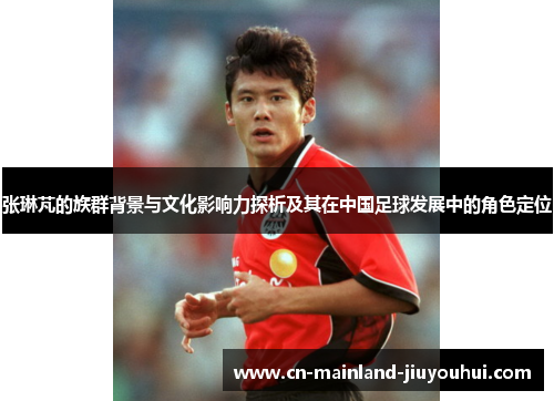 张琳芃的族群背景与文化影响力探析及其在中国足球发展中的角色定位 张琳芃的族群背景与文化影响力探析及其在中国足球发展中的角色定位