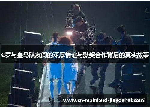 C罗与皇马队友间的深厚情谊与默契合作背后的真实故事