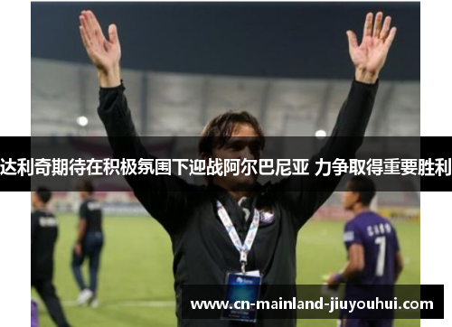 达利奇期待在积极氛围下迎战阿尔巴尼亚 力争取得重要胜利