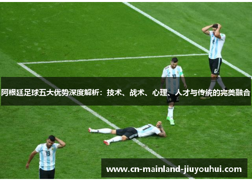阿根廷足球五大优势深度解析：技术、战术、心理、人才与传统的完美融合