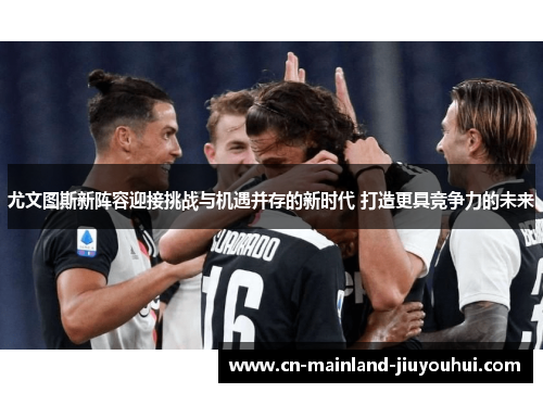 尤文图斯新阵容迎接挑战与机遇并存的新时代 打造更具竞争力的未来