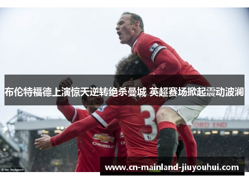 布伦特福德上演惊天逆转绝杀曼城 英超赛场掀起震动波澜