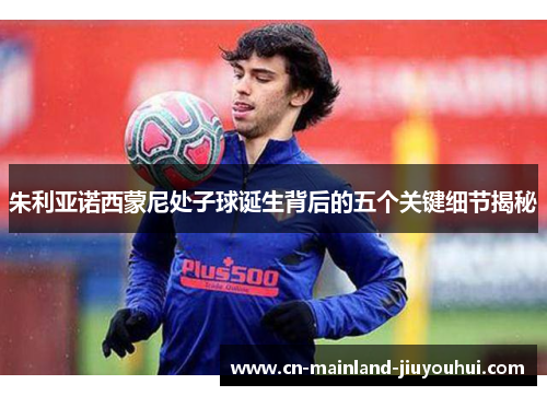 朱利亚诺西蒙尼处子球诞生背后的五个关键细节揭秘 朱利亚诺西蒙尼处子球诞生背后的五个关键细节揭秘