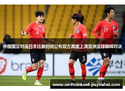 中国国足对战日本比赛时间公布双方再度上演亚洲足球巅峰对决