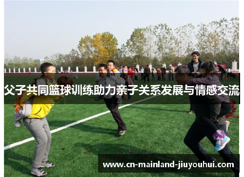 父子共同篮球训练助力亲子关系发展与情感交流 父子共同篮球训练助力亲子关系发展与情感交流
