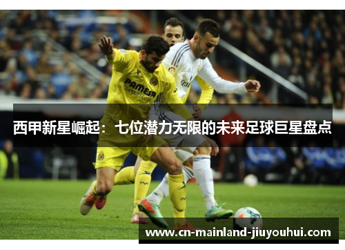 西甲新星崛起：七位潜力无限的未来足球巨星盘点
