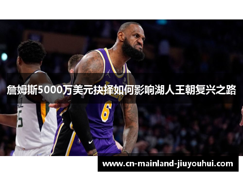 詹姆斯5000万美元抉择如何影响湖人王朝复兴之路