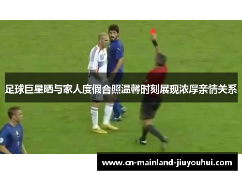 足球巨星晒与家人度假合照温馨时刻展现浓厚亲情关系 足球巨星晒与家人度假合照温馨时刻展现浓厚亲情关系