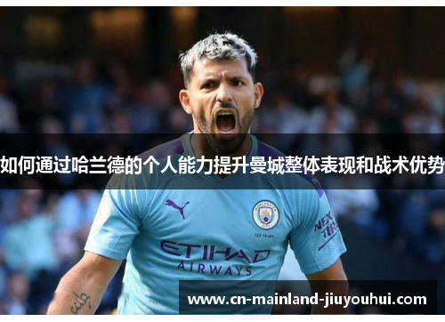 如何通过哈兰德的个人能力提升曼城整体表现和战术优势 如何通过哈兰德的个人能力提升曼城整体表现和战术优势
