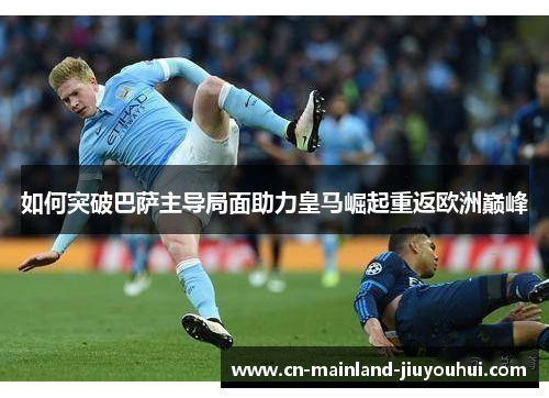 如何突破巴萨主导局面助力皇马崛起重返欧洲巅峰 如何突破巴萨主导局面助力皇马崛起重返欧洲巅峰