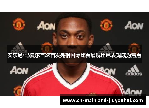 安东尼·马夏尔首次首发亮相国际比赛展现出色表现成为焦点