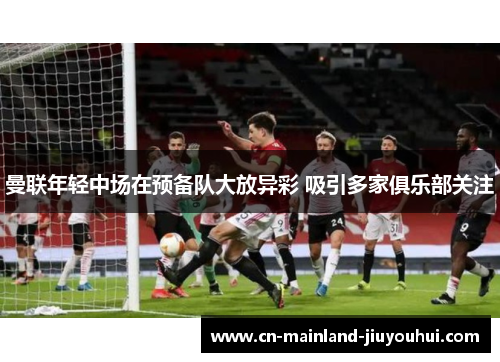 曼联年轻中场在预备队大放异彩 吸引多家俱乐部关注