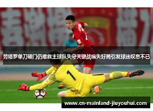 劳塔罗单刀破门仍难救主球队失守关键战痛失好局引发球迷叹息不已 劳塔罗单刀破门仍难救主球队失守关键战痛失好局引发球迷叹息不已