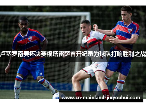 卢塞罗南美杯决赛福塔雷萨首开纪录为球队打响胜利之战 卢塞罗南美杯决赛福塔雷萨首开纪录为球队打响胜利之战