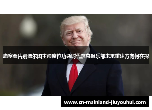 康塞桑告别波尔图主帅席位功勋时代落幕俱乐部未来重建方向何在探 康塞桑告别波尔图主帅席位功勋时代落幕俱乐部未来重建方向何在探