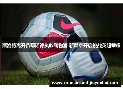 斯洛特离开费耶诺德执教利物浦 新篇章开启挑战英超荣耀 斯洛特离开费耶诺德执教利物浦 新篇章开启挑战英超荣耀